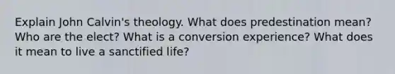 Explain John Calvin's theology. What does predestination mean? Who are the elect? What is a conversion experience? What does it mean to live a sanctified life?