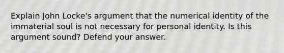 Explain John Locke's argument that the numerical identity of the immaterial soul is not necessary for personal identity. Is this argument sound? Defend your answer.