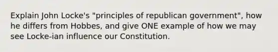 Explain John Locke's "principles of republican government", how he differs from Hobbes, and give ONE example of how we may see Locke-ian influence our Constitution.