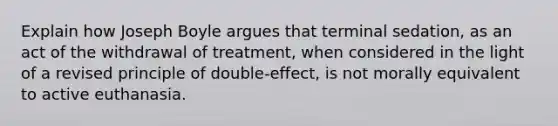 Explain how Joseph Boyle argues that terminal sedation, as an act of the withdrawal of treatment, when considered in the light of a revised principle of double-effect, is not morally equivalent to active euthanasia.