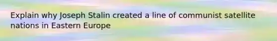 Explain why Joseph Stalin created a line of communist satellite nations in Eastern Europe