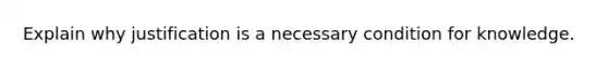 Explain why justification is a necessary condition for knowledge.