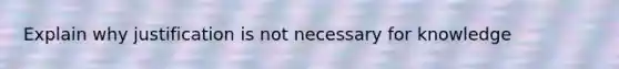 Explain why justification is not necessary for knowledge