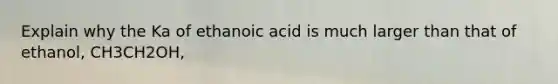 Explain why the Ka of ethanoic acid is much larger than that of ethanol, CH3CH2OH,