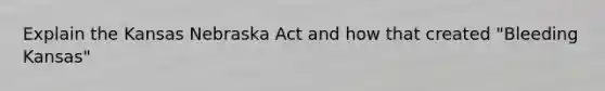 Explain the Kansas Nebraska Act and how that created "Bleeding Kansas"