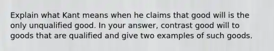 Explain what Kant means when he claims that good will is the only unqualified good. In your answer, contrast good will to goods that are qualified and give two examples of such goods.