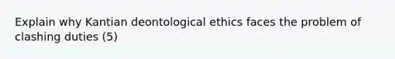 Explain why Kantian deontological ethics faces the problem of clashing duties (5)