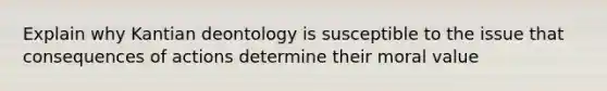 Explain why Kantian deontology is susceptible to the issue that consequences of actions determine their moral value