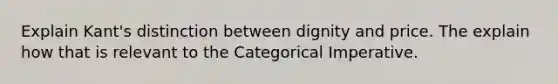 Explain Kant's distinction between dignity and price. The explain how that is relevant to the Categorical Imperative.