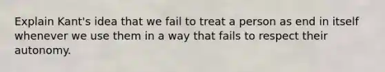 Explain Kant's idea that we fail to treat a person as end in itself whenever we use them in a way that fails to respect their autonomy.