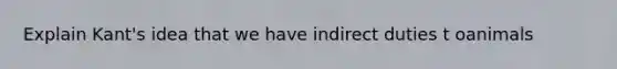 Explain Kant's idea that we have indirect duties t oanimals