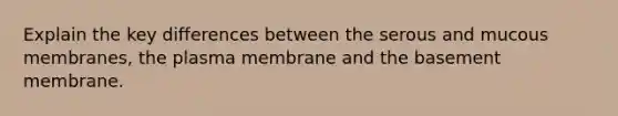 Explain the key differences between the serous and mucous membranes, the plasma membrane and the basement membrane.