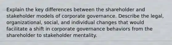 Explain the key differences between the shareholder and stakeholder models of corporate governance. Describe the legal, organizational, social, and individual changes that would facilitate a shift in corporate governance behaviors from the shareholder to stakeholder mentality.