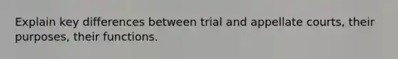 Explain key differences between trial and appellate courts, their purposes, their functions.