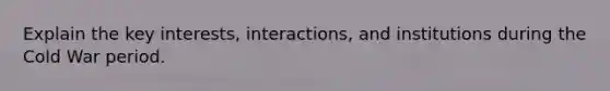 Explain the key interests, interactions, and institutions during the Cold War period.