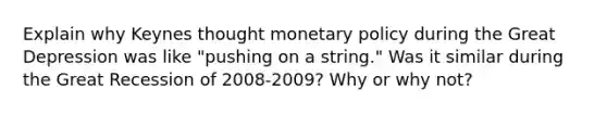 Explain why Keynes thought monetary policy during the Great Depression was like "pushing on a string." Was it similar during the Great Recession of 2008-2009? Why or why not?