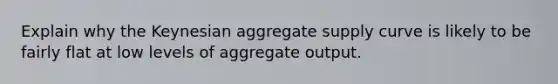 Explain why the Keynesian aggregate supply curve is likely to be fairly flat at low levels of aggregate output.