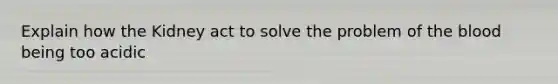 Explain how the Kidney act to solve the problem of the blood being too acidic