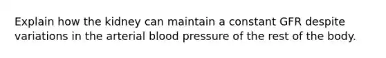 Explain how the kidney can maintain a constant GFR despite variations in the arterial blood pressure of the rest of the body.