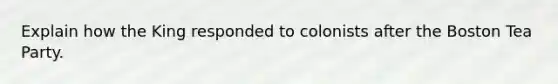 Explain how the King responded to colonists after the Boston Tea Party.