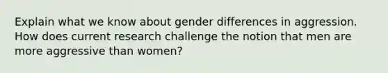 Explain what we know about gender differences in aggression. How does current research challenge the notion that men are more aggressive than women?