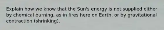 Explain how we know that the Sun's energy is not supplied either by chemical burning, as in fires here on Earth, or by gravitational contraction (shrinking).