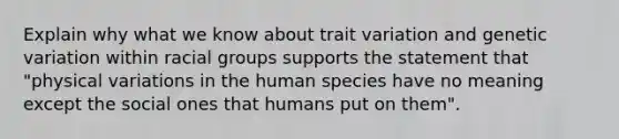 Explain why what we know about trait variation and genetic variation within racial groups supports the statement that "physical variations in the human species have no meaning except the social ones that humans put on them".