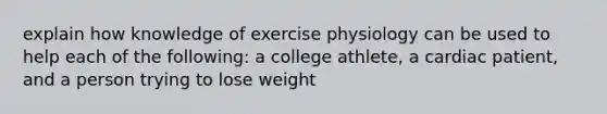 explain how knowledge of exercise physiology can be used to help each of the following: a college athlete, a cardiac patient, and a person trying to lose weight