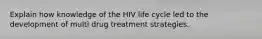 Explain how knowledge of the HIV life cycle led to the development of multi drug treatment strategies.