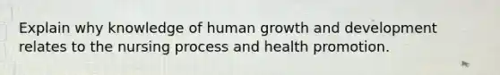 Explain why knowledge of human growth and development relates to the nursing process and health promotion.