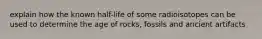 explain how the known half-life of some radioisotopes can be used to determine the age of rocks, fossils and ancient artifacts