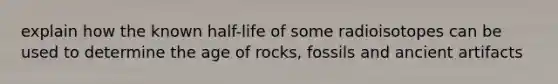 explain how the known half-life of some radioisotopes can be used to determine the age of rocks, fossils and ancient artifacts