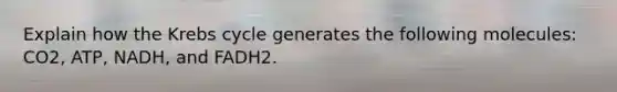 Explain how the Krebs cycle generates the following molecules: CO2, ATP, NADH, and FADH2.