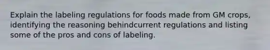 Explain the labeling regulations for foods made from GM crops, identifying the reasoning behindcurrent regulations and listing some of the pros and cons of labeling.