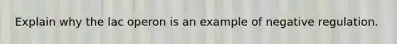 Explain why the lac operon is an example of negative regulation.