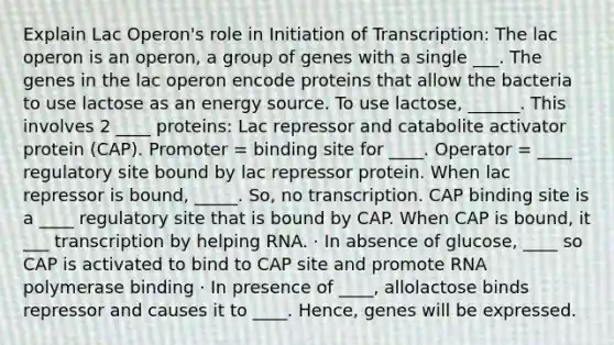 Explain Lac Operon's role in Initiation of Transcription: The lac operon is an operon, a group of genes with a single ___. The genes in the lac operon encode proteins that allow the bacteria to use lactose as an energy source. To use lactose, ______. This involves 2 ____ proteins: Lac repressor and catabolite activator protein (CAP). Promoter = binding site for ____. Operator = ____ regulatory site bound by lac repressor protein. When lac repressor is bound, _____. So, no transcription. CAP binding site is a ____ regulatory site that is bound by CAP. When CAP is bound, it ___ transcription by helping RNA. · In absence of glucose, ____ so CAP is activated to bind to CAP site and promote RNA polymerase binding · In presence of ____, allolactose binds repressor and causes it to ____. Hence, genes will be expressed.