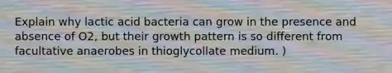 Explain why lactic acid bacteria can grow in the presence and absence of O2, but their growth pattern is so different from facultative anaerobes in thioglycollate medium. )