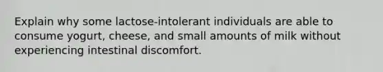 Explain why some lactose-intolerant individuals are able to consume yogurt, cheese, and small amounts of milk without experiencing intestinal discomfort.