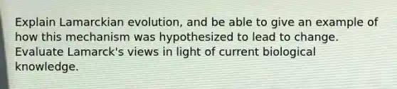 Explain Lamarckian evolution, and be able to give an example of how this mechanism was hypothesized to lead to change. Evaluate Lamarck's views in light of current biological knowledge.