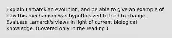 Explain Lamarckian evolution, and be able to give an example of how this mechanism was hypothesized to lead to change. Evaluate Lamarck's views in light of current biological knowledge. (Covered only in the reading.)