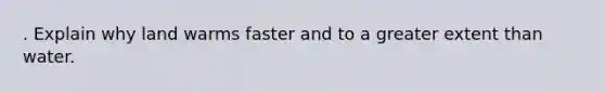 . Explain why land warms faster and to a greater extent than water.