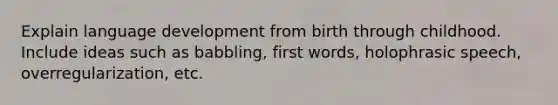 Explain language development from birth through childhood. Include ideas such as babbling, first words, holophrasic speech, overregularization, etc.