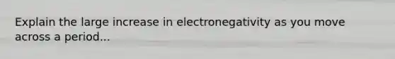 Explain the large increase in electronegativity as you move across a period...