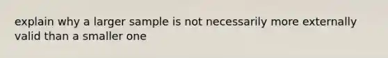 explain why a larger sample is not necessarily more externally valid than a smaller one