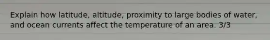 Explain how latitude, altitude, proximity to large bodies of water, and ocean currents affect the temperature of an area. 3/3