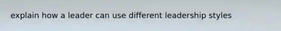 explain how a leader can use different leadership styles