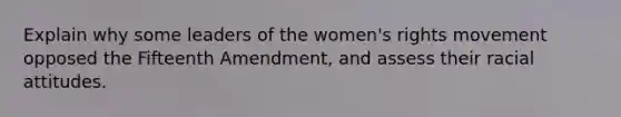 Explain why some leaders of the women's rights movement opposed the Fifteenth Amendment, and assess their racial attitudes.