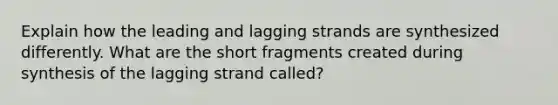 Explain how the leading and lagging strands are synthesized differently. What are the short fragments created during synthesis of the lagging strand called?