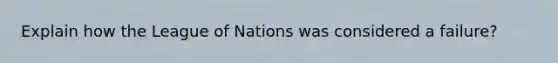 Explain how the League of Nations was considered a failure?