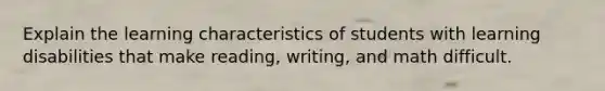 Explain the learning characteristics of students with learning disabilities that make reading, writing, and math difficult.